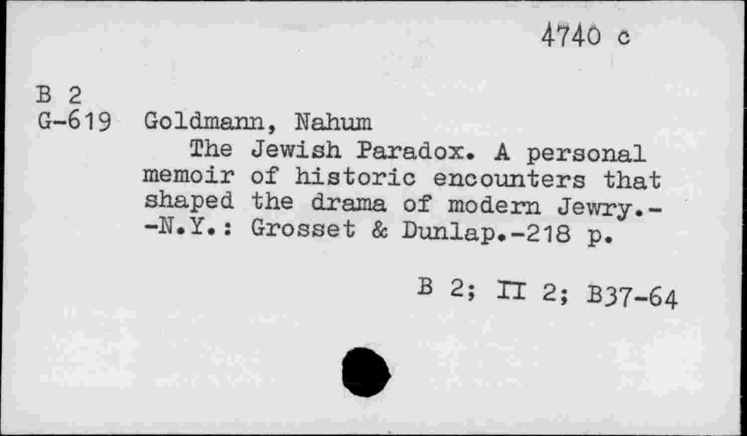 ﻿4740 c
B 2 G-619
Goldmann, Nahum
The Jewish Paradox. A personal memoir of historic encounters that shaped the drama of modem Jewry.--N.Y.: Grosset & Dunlap.-218 p.
B 2; H 2; B37-64